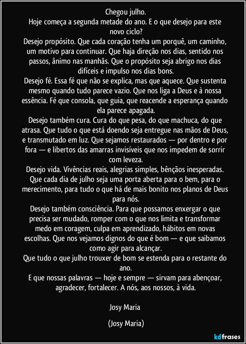 Chegou julho.
Hoje começa a segunda metade do ano. E o que desejo para este novo ciclo?
Desejo propósito. Que cada coração tenha um porquê, um caminho, um motivo para continuar. Que haja direção nos dias, sentido nos passos, ânimo nas manhãs. Que o propósito seja abrigo nos dias difíceis e impulso nos dias bons.
Desejo fé. Essa fé que não se explica, mas que aquece. Que sustenta mesmo quando tudo parece vazio. Que nos liga a Deus e à nossa essência. Fé que consola, que guia, que reacende a esperança quando ela parece apagada.
Desejo também cura. Cura do que pesa, do que machuca, do que atrasa. Que tudo o que está doendo seja entregue nas mãos de Deus, e transmutado em luz. Que sejamos restaurados — por dentro e por fora — e libertos das amarras invisíveis que nos impedem de sorrir com leveza.
Desejo vida. Vivências reais, alegrias simples, bênçãos inesperadas. Que cada dia de julho seja uma porta aberta para o bem, para o merecimento, para tudo o que há de mais bonito nos planos de Deus para nós.
Desejo também consciência. Para que possamos enxergar o que precisa ser mudado, romper com o que nos limita e transformar medo em coragem, culpa em aprendizado, hábitos em novas escolhas. Que nos vejamos dignos do que é bom — e que saibamos como agir para alcançar.
Que tudo o que julho trouxer de bom se estenda para o restante do ano.
E que nossas palavras — hoje e sempre — sirvam para abençoar, agradecer, fortalecer. A nós, aos nossos, à vida.

Josy Maria (Josy Maria)