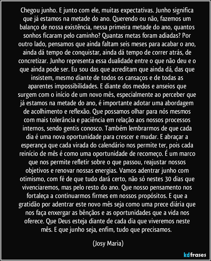 Chegou junho. E junto com ele, muitas expectativas. Junho significa que já estamos na metade do ano. Querendo ou não, fazemos um balanço de nossa existência, nessa primeira metade do ano, quantos sonhos ficaram pelo caminho? Quantas metas foram adiadas? Por outro lado, pensamos que ainda faltam seis meses para acabar o ano, ainda dá tempo de conquistar, ainda dá tempo de correr atrás, de concretizar. Junho representa essa dualidade entre o que não deu e o que ainda pode ser. Eu sou das que acreditam que ainda dá, das que insistem, mesmo diante de todos os cansaços e de todas as aparentes impossibilidades. E diante dos medos e anseios que surgem com o início de um novo mês, especialmente ao perceber que já estamos na metade do ano, é importante adotar uma abordagem de acolhimento e reflexão. Que possamos olhar para nós mesmos com mais tolerância e paciência em relação aos nossos processos internos, sendo gentis conosco. Também lembrarmos de que cada dia é uma nova oportunidade para crescer e mudar. E abraçar a esperança que cada virada do calendário nos permite ter, pois cada reinício de mês é como uma oportunidade de recomeço. É um marco que nos permite refletir sobre o que passou, reajustar nossos objetivos e renovar nossas energias. Vamos adentrar junho com otimismo, com fé de que tudo dará certo, não só nestes 30 dias que vivenciaremos, mas pelo resto do ano. Que nosso pensamento nos fortaleça a continuarmos firmes em nossos propósitos. E que a gratidão por adentrar este novo mês seja como uma prece diária que nos faça enxergar as bênçãos e as oportunidades que a vida nos oferece. Que Deus esteja diante de cada dia que viveremos neste mês. E que junho seja, enfim, tudo que precisamos.  (Josy Maria)