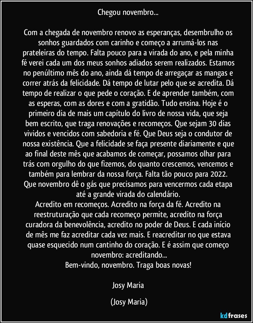 Chegou novembro... 

Com a chegada de novembro renovo as esperanças, desembrulho os sonhos guardados com carinho e começo a arrumá-los nas prateleiras do tempo. Falta pouco para a virada do ano, e pela minha fé verei cada um dos meus sonhos adiados serem realizados. Estamos no penúltimo mês do ano, ainda dá tempo de arregaçar as mangas e correr atrás da felicidade. Dá tempo de lutar pelo que se acredita. Dá tempo de realizar o que pede o coração. E de aprender também, com as esperas, com as dores e com a gratidão. Tudo ensina. Hoje é o primeiro dia de mais um capítulo do livro de nossa vida, que seja bem escrito, que traga renovações e recomeços. Que sejam 30 dias vividos e vencidos com sabedoria e fé. Que Deus seja o condutor de nossa existência. Que a felicidade se faça presente diariamente e que ao final deste mês que acabamos de começar, possamos olhar para trás com orgulho do que fizemos, do quanto crescemos, vencemos e também para lembrar da nossa força. Falta tão pouco para 2022. Que novembro dê o gás que precisamos para vencermos cada etapa até a grande virada do calendário. 
Acredito em recomeços. Acredito na força da fé. Acredito na reestruturação que cada recomeço permite, acredito na força curadora da benevolência, acredito no poder de Deus. E cada início de mês me faz acreditar cada vez mais. E reacreditar no que estava quase esquecido num cantinho do coração. E é assim que começo novembro: acreditando...
Bem-vindo, novembro. Traga boas novas! 

Josy Maria (Josy Maria)