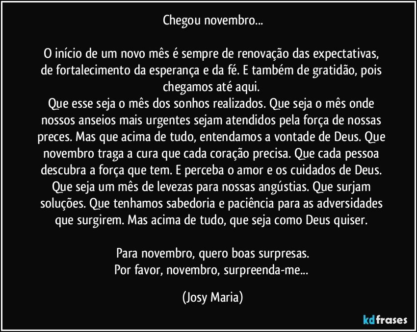 Chegou novembro...

O início de um novo mês é sempre de renovação das expectativas,  de fortalecimento da esperança e da fé. E também de gratidão,  pois chegamos até aqui. 
Que esse seja o mês dos sonhos realizados. Que seja o mês onde nossos anseios mais urgentes sejam atendidos pela força de nossas preces. Mas que acima de tudo, entendamos a vontade de Deus.  Que novembro traga a cura que cada coração precisa. Que cada pessoa descubra a força que tem. E perceba o amor e os cuidados de Deus. Que seja um mês de levezas para nossas angústias.  Que surjam soluções.  Que tenhamos sabedoria e paciência para as adversidades que surgirem. Mas acima de tudo, que seja como Deus quiser. 

Para novembro,  quero boas surpresas.
Por favor,  novembro, surpreenda-me... (Josy Maria)