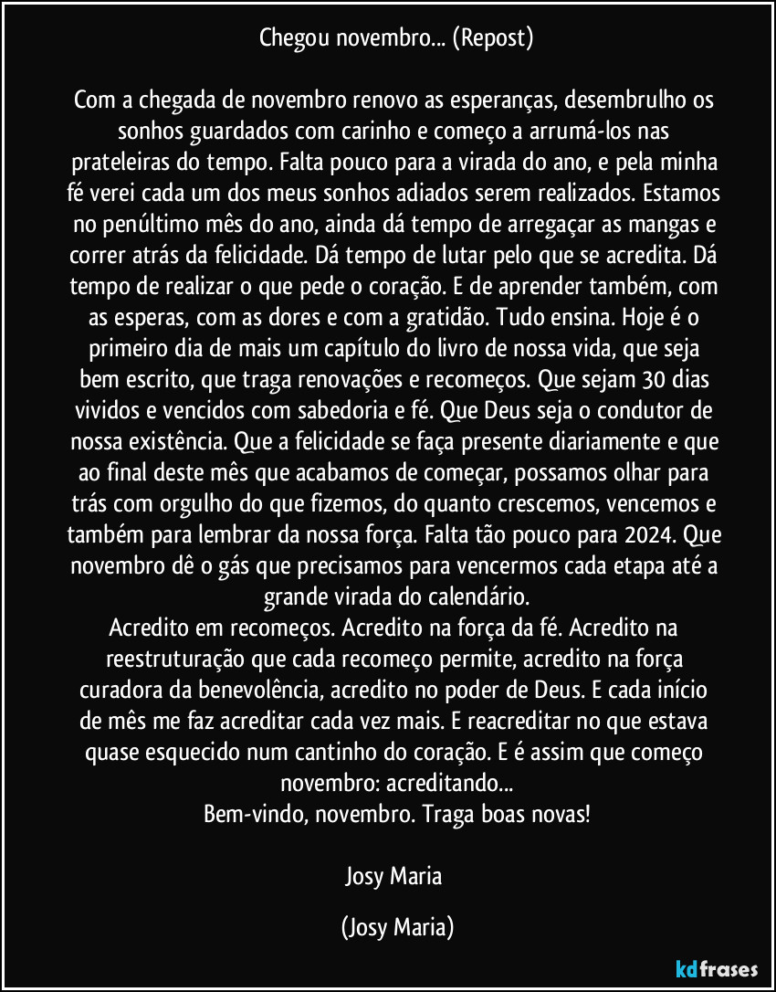 Chegou novembro... (Repost)

Com a chegada de novembro renovo as esperanças, desembrulho os sonhos guardados com carinho e começo a arrumá-los nas prateleiras do tempo. Falta pouco para a virada do ano, e pela minha fé verei cada um dos meus sonhos adiados serem realizados. Estamos no penúltimo mês do ano, ainda dá tempo de arregaçar as mangas e correr atrás da felicidade. Dá tempo de lutar pelo que se acredita. Dá tempo de realizar o que pede o coração. E de aprender também, com as esperas, com as dores e com a gratidão. Tudo ensina. Hoje é o primeiro dia de mais um capítulo do livro de nossa vida, que seja bem escrito, que traga renovações e recomeços. Que sejam 30 dias vividos e vencidos com sabedoria e fé. Que Deus seja o condutor de nossa existência. Que a felicidade se faça presente diariamente e que ao final deste mês que acabamos de começar, possamos olhar para trás com orgulho do que fizemos, do quanto crescemos, vencemos e também para lembrar da nossa força. Falta tão pouco para 2024. Que novembro dê o gás que precisamos para vencermos cada etapa até a grande virada do calendário.
Acredito em recomeços. Acredito na força da fé. Acredito na reestruturação que cada recomeço permite, acredito na força curadora da benevolência, acredito no poder de Deus. E cada início de mês me faz acreditar cada vez mais. E reacreditar no que estava quase esquecido num cantinho do coração. E é assim que começo novembro: acreditando...
Bem-vindo, novembro. Traga boas novas!

Josy Maria (Josy Maria)