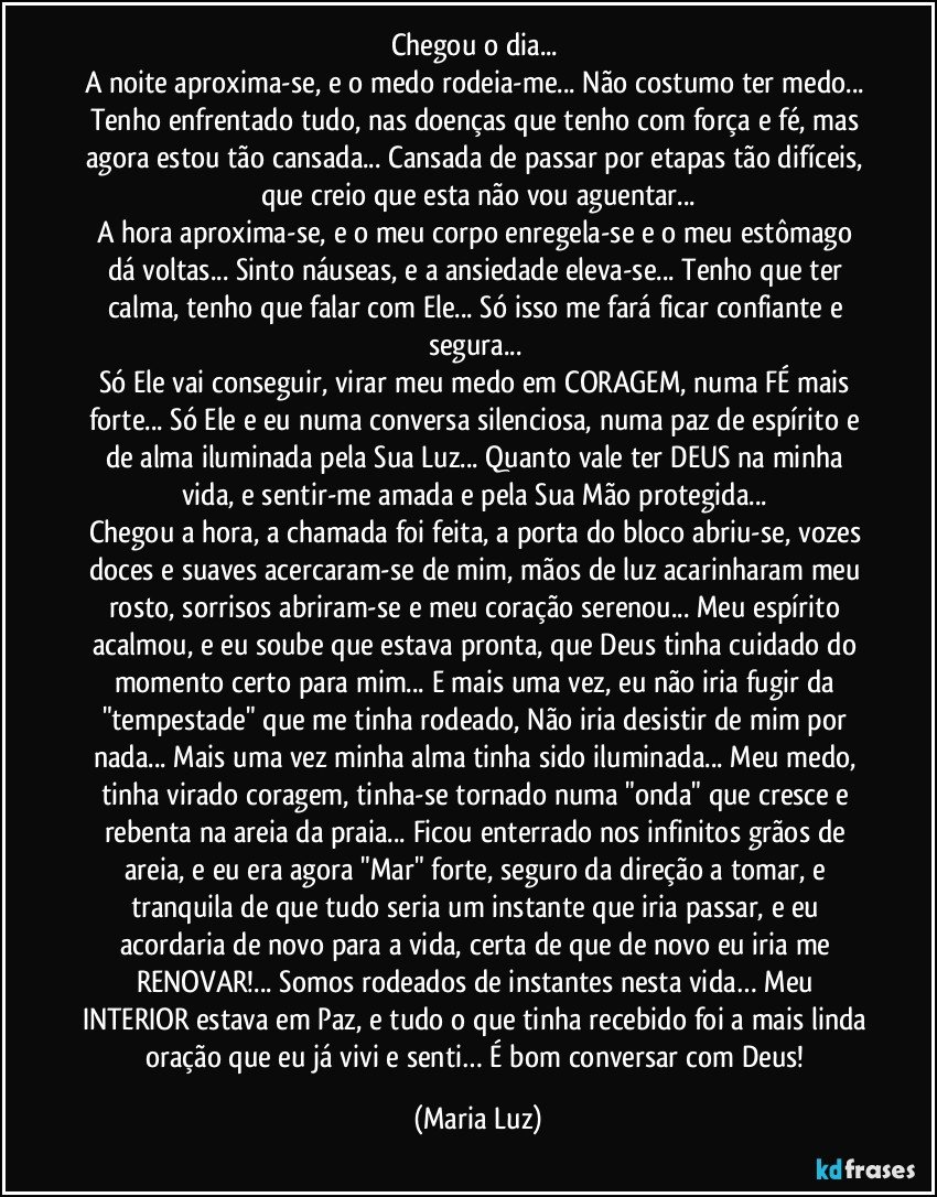 Chegou o dia... 
A noite aproxima-se, e o medo rodeia-me... Não costumo ter medo... Tenho enfrentado tudo, nas doenças que tenho com força e fé, mas agora estou tão cansada... Cansada de passar por etapas tão difíceis, que creio que esta não vou aguentar...
A hora aproxima-se, e o meu corpo enregela-se e o meu estômago dá voltas... Sinto náuseas, e a ansiedade eleva-se... Tenho que ter calma, tenho que falar com Ele... Só isso me fará ficar confiante e segura... 
Só Ele vai conseguir, virar meu medo em CORAGEM, numa FÉ mais forte... Só Ele e eu numa conversa silenciosa, numa paz de espírito e de alma iluminada pela Sua Luz... Quanto vale ter DEUS na minha vida, e sentir-me amada e pela Sua Mão protegida... 
Chegou a hora, a chamada foi feita, a porta do bloco abriu-se, vozes doces e suaves acercaram-se de mim, mãos de luz acarinharam meu rosto, sorrisos abriram-se e meu coração serenou... Meu espírito acalmou, e eu soube que estava pronta, que Deus tinha cuidado do momento certo para mim... E mais uma vez, eu não iria fugir da "tempestade" que me tinha rodeado, Não iria desistir de mim por nada... Mais uma vez minha alma tinha sido iluminada... Meu medo, tinha virado coragem, tinha-se tornado numa "onda" que cresce e rebenta na areia da praia... Ficou enterrado nos infinitos grãos de areia, e eu era agora "Mar" forte, seguro da direção a tomar, e tranquila de que tudo seria um instante que iria passar, e eu acordaria de novo para a vida, certa de que de novo eu iria me RENOVAR!... Somos rodeados de instantes nesta vida… Meu INTERIOR estava em Paz, e tudo o que tinha recebido foi a mais linda oração que eu já vivi e senti… É bom conversar com Deus! (Maria Luz)