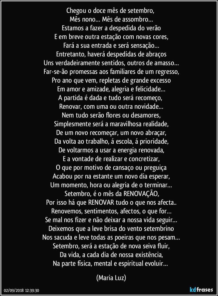 Chegou o doce mês de setembro, 
Mês nono… Mês de assombro…
Estamos a fazer a despedida do verão
E em breve outra estação com novas cores,
Fará a sua entrada e será sensação…
Entretanto, haverá despedidas de abraços
Uns verdadeiramente sentidos, outros de amasso…
Far-se-ão promessas aos familiares de um regresso,
Pro ano que vem, repletas de grande excesso
Em amor e amizade, alegria e felicidade…
A partida é dada e tudo será recomeço, 
Renovar, com uma ou outra novidade…
Nem tudo serão flores ou desamores,
Simplesmente será a maravilhosa realidade,
De um novo recomeçar, um novo abraçar,
Da volta ao trabalho, á escola, á prioridade,
De voltarmos a usar a energia renovada,
E a vontade de realizar e concretizar,
O que por motivo de cansaço ou preguiça
Acabou por na estante um novo dia esperar,
Um momento, hora ou alegria de o terminar…
 Setembro, é o mês da RENOVAÇÃO,
Por isso há que RENOVAR tudo o que nos afecta..
Renovemos, sentimentos, afectos, o que for…
Se mal nos fizer e não deixar a nossa vida seguir…
Deixemos que a leve brisa do vento setembrino
Nos sacuda e leve todas as poeiras que nos pesam…
Setembro, será a estação de nova seiva fluir,
Da vida, a cada dia de nossa existência,
Na parte física, mental e espiritual evoluir… (Maria Luz)