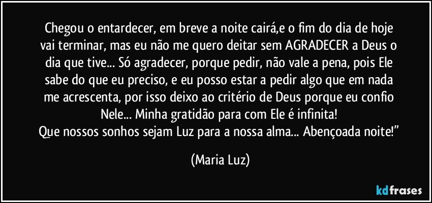 Chegou o entardecer, em breve a noite cairá,e o fim do dia de hoje vai terminar, mas eu não me quero deitar sem AGRADECER a Deus o dia que tive... Só agradecer, porque pedir, não vale a pena, pois Ele sabe do que eu preciso, e eu posso estar a pedir algo que em nada me acrescenta, por isso deixo ao critério de Deus porque eu confio Nele... Minha gratidão para com Ele é infinita! 
Que nossos sonhos sejam Luz para a nossa alma... Abençoada noite!” (Maria Luz)