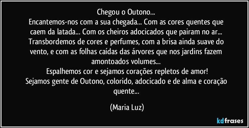 Chegou o Outono... 
Encantemos-nos com a sua chegada... Com as cores quentes que caem da latada... Com os cheiros adocicados que pairam no ar... Transbordemos de cores e perfumes, com a brisa ainda suave do vento, e com as folhas caídas das árvores que nos jardins fazem amontoados volumes... 
Espalhemos cor e sejamos corações repletos de amor!
Sejamos gente de Outono, colorido, adocicado e de alma e coração quente... (Maria Luz)