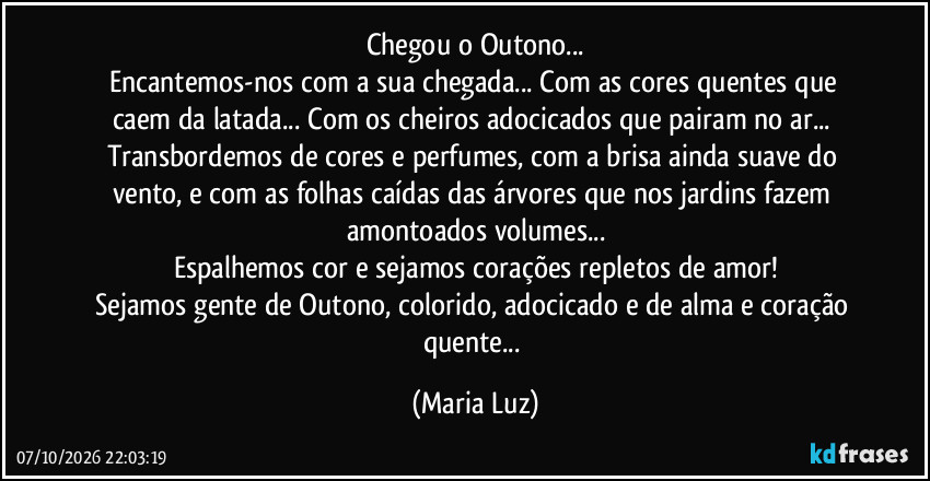 Chegou o Outono...
Encantemos-nos com a sua chegada... Com as cores quentes que caem da latada... Com os cheiros adocicados que pairam no ar... Transbordemos de cores e perfumes, com a brisa ainda suave do vento, e com as folhas caídas das árvores que nos jardins fazem amontoados volumes...
Espalhemos cor e sejamos corações repletos de amor!
Sejamos gente de Outono, colorido, adocicado e de alma e coração quente... (Maria Luz)