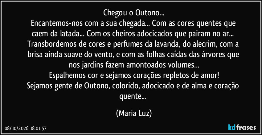 Chegou o Outono...
Encantemos-nos com a sua chegada... Com as cores quentes que caem da latada... Com os cheiros adocicados que pairam no ar... Transbordemos de cores e perfumes da lavanda, do alecrim, com a brisa ainda suave do vento, e com as folhas caídas das árvores que nos jardins fazem amontoados volumes...
Espalhemos cor e sejamos corações repletos de amor!
Sejamos gente de Outono, colorido, adocicado e de alma e coração quente... (Maria Luz)