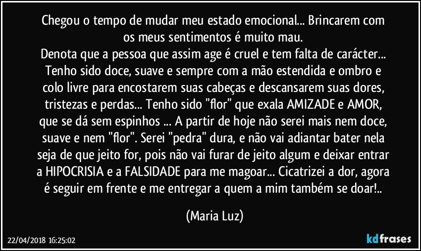 Chegou o tempo de mudar meu estado emocional... Brincarem com os meus sentimentos é muito mau. 
Denota que a  pessoa que assim age é cruel e tem falta de carácter... Tenho sido doce, suave e sempre com a mão estendida e ombro e colo livre para encostarem suas cabeças e descansarem suas dores, tristezas e perdas... Tenho sido "flor" que exala AMIZADE e AMOR, que se dá sem espinhos ... A partir de hoje não serei mais nem doce, suave e nem "flor". Serei "pedra" dura, e não vai adiantar bater nela seja de que jeito for, pois não vai furar de jeito algum e deixar entrar a HIPOCRISIA e a FALSIDADE para me magoar... Cicatrizei a dor, agora é seguir em frente e me entregar a quem a mim também se doar!.. (Maria Luz)