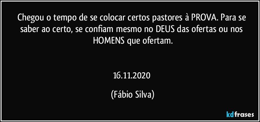 Chegou o tempo de se colocar certos pastores à PROVA. Para se saber ao certo, se confiam mesmo no DEUS das ofertas ou nos HOMENS que ofertam.


16.11.2020 (Fábio Silva)