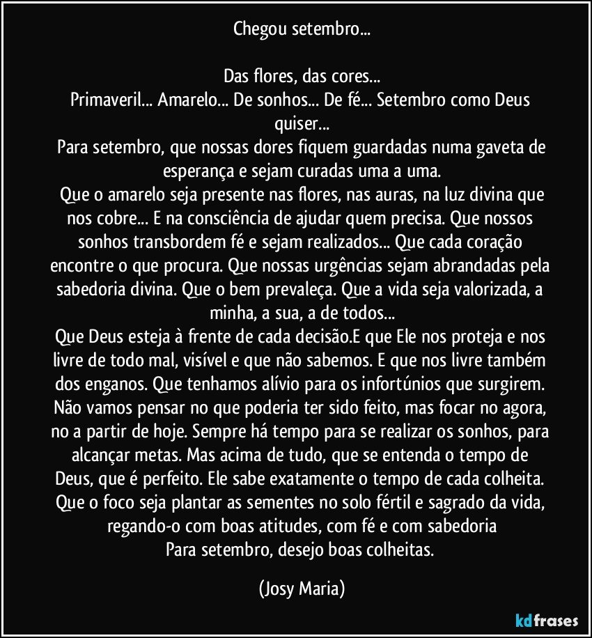 Chegou setembro...

Das flores, das cores...
Primaveril... Amarelo... De sonhos... De fé... Setembro como Deus quiser...
 Para setembro, que nossas dores fiquem guardadas numa gaveta de esperança e sejam curadas uma a uma.
 Que o amarelo seja presente nas flores, nas auras, na luz divina que nos cobre... E na consciência de ajudar quem precisa. Que nossos sonhos transbordem fé e sejam realizados... Que cada coração encontre o que procura. Que nossas urgências sejam abrandadas pela sabedoria divina. Que o bem prevaleça. Que a vida seja valorizada,  a minha, a sua, a de todos...
Que Deus esteja à frente de cada decisão.E que Ele nos proteja  e nos livre de todo mal, visível e que não sabemos.  E que nos livre também dos enganos. Que tenhamos  alívio para os infortúnios que surgirem. Não vamos pensar no que poderia ter sido feito, mas focar no agora, no a partir de hoje. Sempre há tempo para se realizar os sonhos, para alcançar metas. Mas acima de tudo,  que se entenda o tempo de Deus,  que é perfeito. Ele sabe exatamente o tempo de cada colheita. Que o foco seja plantar as sementes no solo fértil e sagrado da vida, regando-o com boas atitudes,  com fé e com sabedoria
Para setembro, desejo boas colheitas. (Josy Maria)