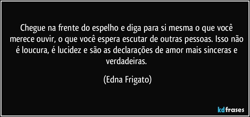 Chegue na frente do espelho e diga para si mesma o que você merece ouvir, o que você espera escutar de outras pessoas. Isso não é loucura, é lucidez e são as declarações de amor mais sinceras e verdadeiras. (Edna Frigato)