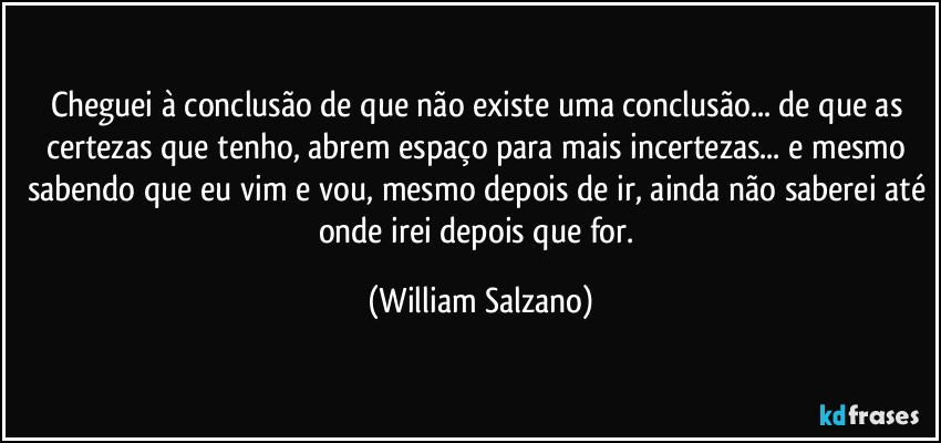 Cheguei à conclusão de que não existe uma conclusão... de que as certezas que tenho, abrem espaço para mais incertezas... e mesmo sabendo que eu vim e vou, mesmo depois de ir, ainda não saberei até onde irei depois que for. (William Salzano)