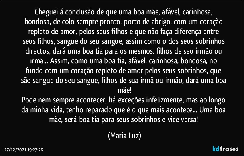 Cheguei á conclusão de que uma boa mãe, afável, carinhosa, bondosa, de colo sempre pronto, porto de abrigo, com um coração repleto de amor, pelos seus filhos e que não faça diferença entre seus filhos, sangue do seu sangue, assim como o dos seus sobrinhos directos, dará uma boa tia para os mesmos, filhos de seu irmão ou irmã... Assim, como uma boa tia, afável, carinhosa, bondosa, no fundo com um coração repleto de amor pelos seus sobrinhos, que são sangue do seu sangue, filhos de sua irmã ou irmão, dará uma boa mãe!
Pode nem sempre acontecer, há exceções infelizmente, mas ao longo da minha vida, tenho reparado que é o que mais acontece... Uma boa mãe, será boa tia para seus sobrinhos e vice versa! (Maria Luz)