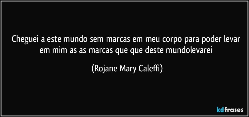 Cheguei a este mundo sem marcas em meu corpo   para poder levar  em mim as as marcas que que deste mundolevarei (Rojane Mary Caleffi)