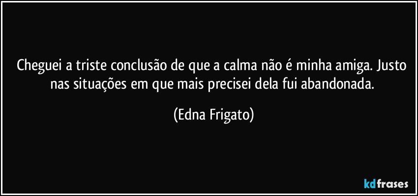 Cheguei a triste conclusão de que a calma não é minha amiga. Justo nas situações em que mais precisei dela fui abandonada. (Edna Frigato)