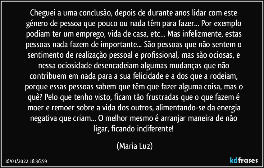 Cheguei a uma conclusão, depois de durante anos lidar com este género de pessoa que pouco ou nada têm para fazer... Por exemplo podiam ter um emprego, vida de casa, etc... Mas infelizmente, estas pessoas nada fazem de importante... São pessoas que não sentem o sentimento de realização pessoal e profissional, mas são ociosas, e nessa ociosidade desencadeiam algumas mudanças que não contribuem em nada para a sua felicidade e a dos que a rodeiam, porque essas pessoas sabem que têm que fazer alguma coisa, mas o quê? Pelo que tenho visto, ficam tão frustradas que o que fazem é moer e remoer sobre a vida dos outros, alimentando-se da energia negativa que criam... O melhor mesmo é arranjar maneira de não ligar, ficando indiferente! (Maria Luz)