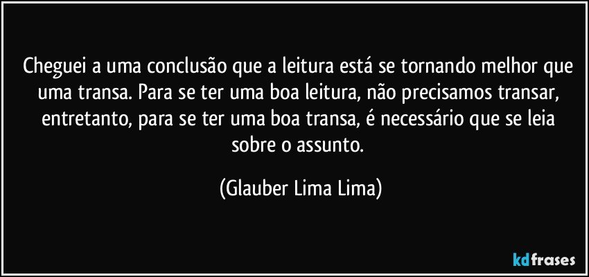 Cheguei a uma conclusão que a leitura está se tornando melhor que uma transa. Para se ter uma boa leitura, não precisamos transar, entretanto, para se ter uma boa transa, é necessário que se leia sobre o assunto. (Glauber Lima Lima)