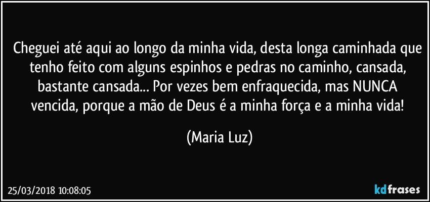 Cheguei até aqui ao longo da minha vida, desta longa caminhada que tenho feito com alguns espinhos e pedras no caminho, cansada, bastante cansada... Por vezes bem enfraquecida, mas NUNCA vencida, porque a mão de Deus é a minha força e a minha vida! (Maria Luz)