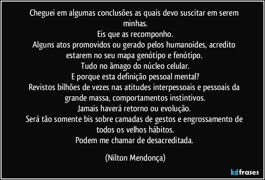 Cheguei em algumas conclusões as quais devo suscitar em serem minhas.
Eis que as recomponho.
Alguns atos promovidos ou gerado pelos humanoides, acredito estarem no seu mapa genótipo e fenótipo. 
Tudo no ãmago do núcleo celular.
E porque esta definição pessoal mental?
Revistos bilhões de vezes nas atitudes interpessoais e pessoais da grande massa, comportamentos instintivos.
Jamais haverá retorno ou evolução. 
Será tão somente bis sobre camadas de gestos e engrossamento de todos os velhos hábitos.
Podem me chamar de desacreditada. (Nilton Mendonça)