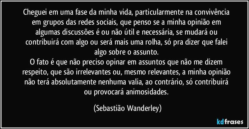 Cheguei em uma fase da minha vida, particularmente na convivência em grupos das redes sociais, que penso se a minha opinião em algumas discussões é ou não útil e necessária, se mudará ou contribuirá com algo ou será mais uma rolha, só pra dizer que falei algo sobre o assunto. 
O fato é que não preciso opinar em assuntos que não me dizem respeito, que são irrelevantes ou, mesmo relevantes, a minha opinião não terá absolutamente nenhuma valia, ao contrário, só contribuirá ou provocará animosidades. (Sebastião Wanderley)