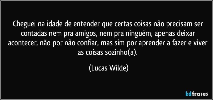 cheguei na idade de entender que certas coisas não precisam ser contadas nem pra amigos, nem pra ninguém, apenas deixar acontecer, não por não confiar, mas sim por aprender a fazer e viver as coisas sozinho(a). (Lucas Wilde)