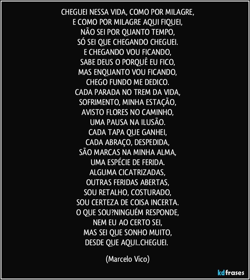 CHEGUEI NESSA VIDA, COMO POR MILAGRE,
E COMO POR MILAGRE AQUI FIQUEI,
NÃO SEI POR QUANTO TEMPO,
SÓ SEI QUE CHEGANDO CHEGUEI.
E CHEGANDO VOU FICANDO,
SABE DEUS O PORQUÊ EU FICO,
MAS ENQUANTO VOU FICANDO,
CHEGO FUNDO ME DEDICO.
CADA PARADA NO TREM DA VIDA,
SOFRIMENTO, MINHA ESTAÇÃO,
AVISTO FLORES NO CAMINHO,
UMA PAUSA NA ILUSÃO.
CADA TAPA QUE GANHEI,
CADA ABRAÇO, DESPEDIDA,
SÃO MARCAS NA MINHA ALMA,
UMA ESPÉCIE DE FERIDA.
ALGUMA  CICATRIZADAS,
OUTRAS FERIDAS ABERTAS,
SOU RETALHO, COSTURADO,
SOU CERTEZA DE COISA INCERTA.
O QUE SOU?NINGUÉM RESPONDE,
NEM EU AO CERTO SEI,
MAS SEI QUE SONHO MUITO,
DESDE QUE AQUI..CHEGUEI. (Marcelo Vico)