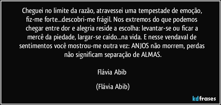 Cheguei no limite da razão, atravessei uma tempestade de emoção, fiz-me forte...descobri-me frágil. Nos extremos do que podemos chegar entre dor e alegria reside a escolha: levantar-se ou ficar a mercê da piedade, largar-se caído...na vida. E nesse vendaval de sentimentos você mostrou-me outra vez: ANJOS não morrem, perdas não significam separação de ALMAS.

Flávia Abib (Flávia Abib)