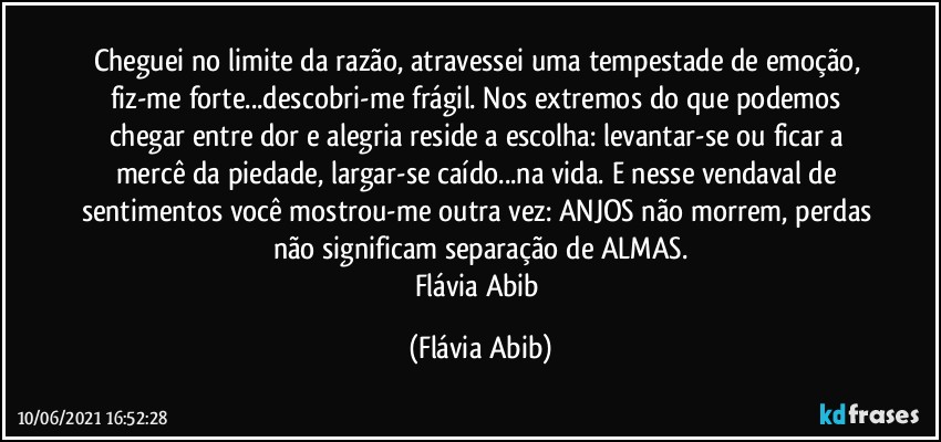 Cheguei no limite da razão, atravessei uma tempestade de emoção, fiz-me forte...descobri-me frágil. Nos extremos do que podemos chegar entre dor e alegria reside a escolha: levantar-se ou ficar a mercê da piedade, largar-se caído...na vida. E nesse vendaval de sentimentos você mostrou-me outra vez: ANJOS não morrem, perdas não significam separação de ALMAS.
Flávia Abib (Flávia Abib)