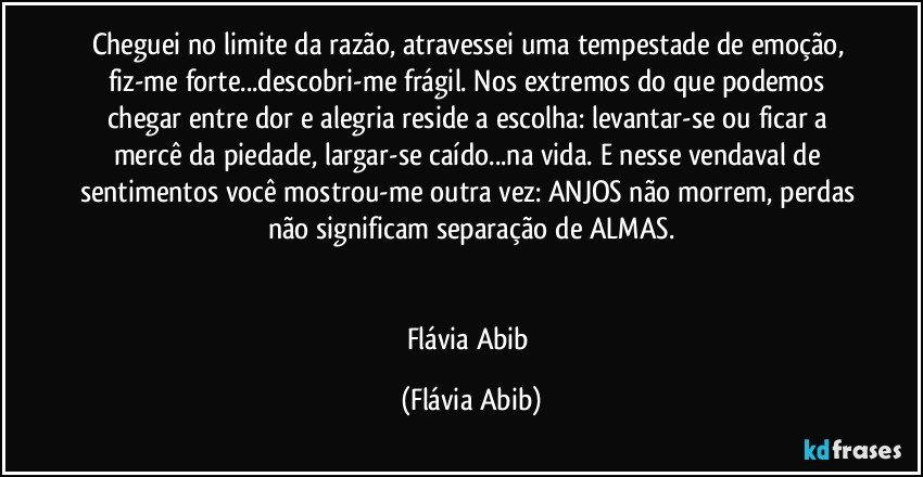 Cheguei no limite da razão, atravessei uma tempestade de emoção, fiz-me forte...descobri-me frágil. Nos extremos do que podemos chegar entre dor e alegria reside a escolha: levantar-se ou ficar a mercê da piedade, largar-se caído...na vida. E nesse vendaval de sentimentos você mostrou-me outra vez: ANJOS não morrem, perdas não significam separação de ALMAS.


Flávia Abib (Flávia Abib)