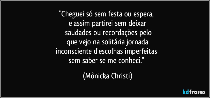 "Cheguei só sem festa ou espera, 
e assim partirei sem deixar
 saudades ou recordações pelo
 que vejo na solitária jornada 
inconsciente d'escolhas imperfeitas 
sem saber se me conheci." (Mônicka Christi)