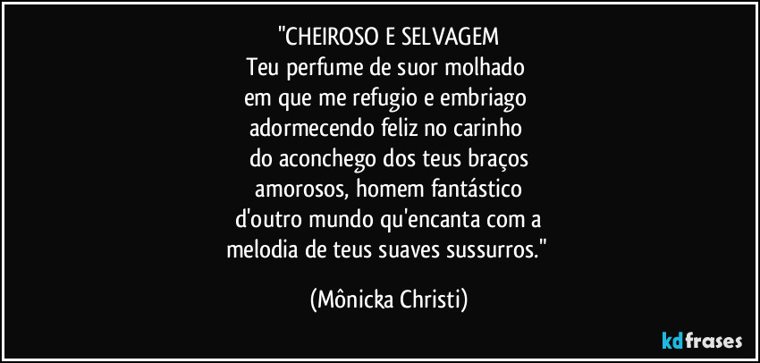 "CHEIROSO E SELVAGEM
Teu perfume de suor molhado 
em que me refugio e embriago 
adormecendo feliz no carinho 
do aconchego dos teus braços
 amorosos, homem fantástico 
d'outro mundo qu'encanta com a
melodia de teus suaves sussurros." (Mônicka Christi)