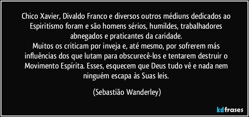 Chico Xavier, Divaldo Franco e diversos outros médiuns dedicados ao Espiritismo foram e são homens sérios, humildes, trabalhadores abnegados e praticantes da caridade. 
Muitos os criticam por inveja e, até mesmo, por sofrerem más influências dos que lutam para obscurecê-los e tentarem destruir o Movimento Espírita. Esses, esquecem que Deus tudo vê e nada nem ninguém escapa às Suas leis. (Sebastião Wanderley)