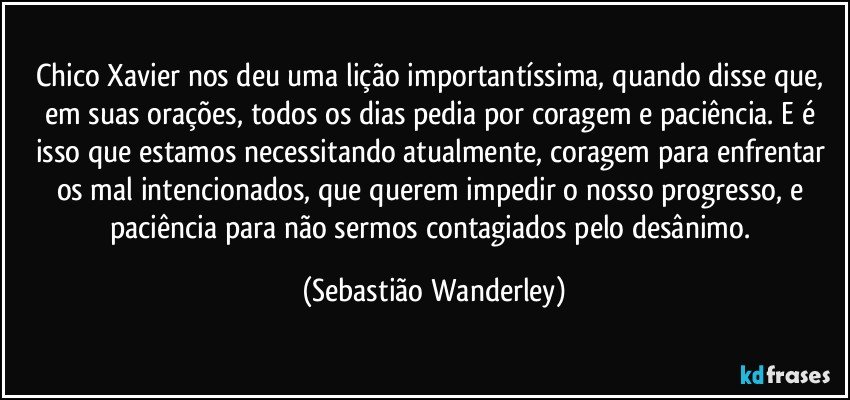 Chico Xavier nos deu uma lição importantíssima, quando disse que, em suas orações, todos os dias pedia por coragem e paciência. E é isso que estamos necessitando atualmente, coragem para enfrentar os mal intencionados, que querem impedir o nosso progresso, e paciência para não sermos contagiados pelo desânimo. (Sebastião Wanderley)