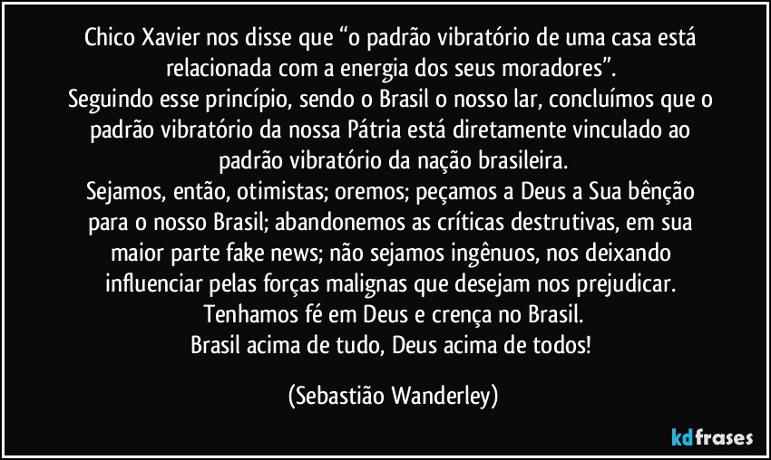 Chico Xavier nos disse que “o padrão vibratório de uma casa está relacionada com a energia dos seus moradores”. 
Seguindo esse princípio, sendo o Brasil o nosso lar, concluímos que o padrão vibratório da nossa Pátria está diretamente vinculado ao padrão vibratório da nação brasileira.
Sejamos, então, otimistas; oremos; peçamos a Deus a Sua bênção para o nosso Brasil; abandonemos as críticas destrutivas, em sua maior parte fake news; não sejamos ingênuos, nos deixando influenciar pelas forças malignas que desejam nos prejudicar. 
Tenhamos fé em Deus e crença no Brasil.
Brasil acima de tudo, Deus acima de todos! (Sebastião Wanderley)