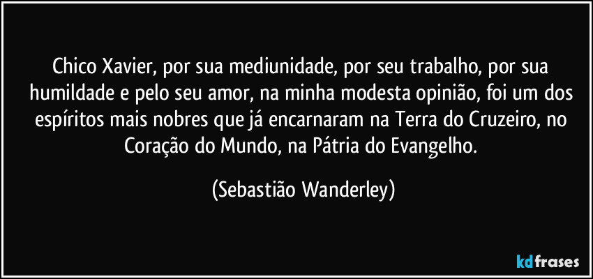 Chico Xavier, por sua mediunidade, por seu trabalho, por sua humildade e pelo seu amor, na minha modesta opinião, foi um dos espíritos mais nobres que já encarnaram na Terra do Cruzeiro, no Coração do Mundo, na Pátria do Evangelho. (Sebastião Wanderley)