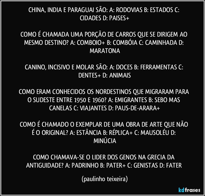 CHINA, INDIA E PARAGUAI SÃO: A: RODOVIAS  B: ESTADOS  C: CIDADES  D: PAISES+

COMO É CHAMADA UMA PORÇÃO DE CARROS QUE SE DIRIGEM AO MESMO DESTINO? A: COMBOIO+  B: COMBÓIA  C: CAMINHADA  D: MARATONA

CANINO, INCISIVO E MOLAR SÃO: A: DOCES  B: FERRAMENTAS  C: DENTES+  D: ANIMAIS

COMO ERAM CONHECIDOS OS NORDESTINOS QUE MIGRARAM PARA O SUDESTE ENTRE 1950 E 1960? A: EMIGRANTES  B: SEBO MAS CANELAS  C: VIAJANTES  D: PAUS-DE-ARARA+

COMO É CHAMADO O EXEMPLAR DE UMA OBRA DE ARTE QUE NÃO É O ORIGINAL? A: ESTÂNCIA  B: RÉPLICA+  C: MAUSOLÉU  D: MINÚCIA

COMO CHAMAVA-SE O LIDER DOS GENOS NA GRECIA DA ANTIGUIDADE? A: PADRINHO  B: PATER+  C: GENISTAS  D: FATER (paulinho teixeira)