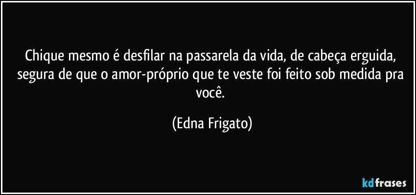 Chique mesmo é desfilar na passarela da vida, de cabeça erguida, segura de que o amor-próprio que te veste foi feito sob medida pra você. (Edna Frigato)