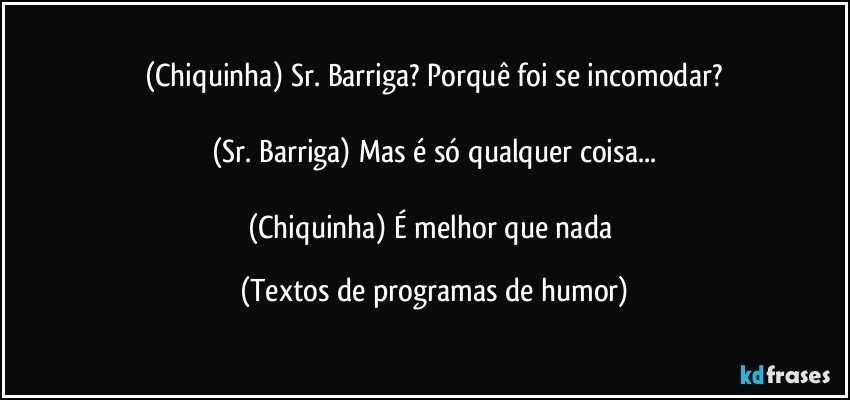 (Chiquinha) Sr. Barriga? Porquê foi se incomodar?

(Sr. Barriga) Mas é só qualquer coisa...

(Chiquinha) É melhor que nada (Textos de programas de humor)