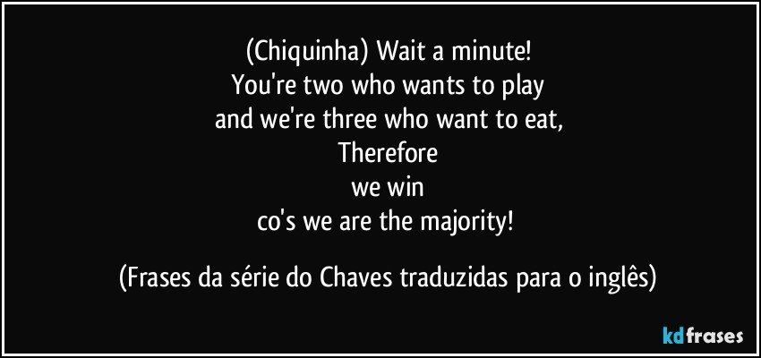 (Chiquinha) Wait a minute!
You're two who wants to play
and we're three who want to eat,
Therefore
we win
co's we are the majority! (Frases da série do Chaves traduzidas para o inglês)