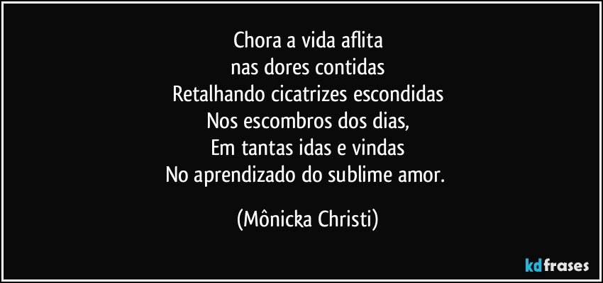 Chora a vida aflita
nas dores contidas
Retalhando cicatrizes escondidas
Nos escombros dos dias,
Em tantas idas e vindas
No aprendizado do sublime amor. (Mônicka Christi)