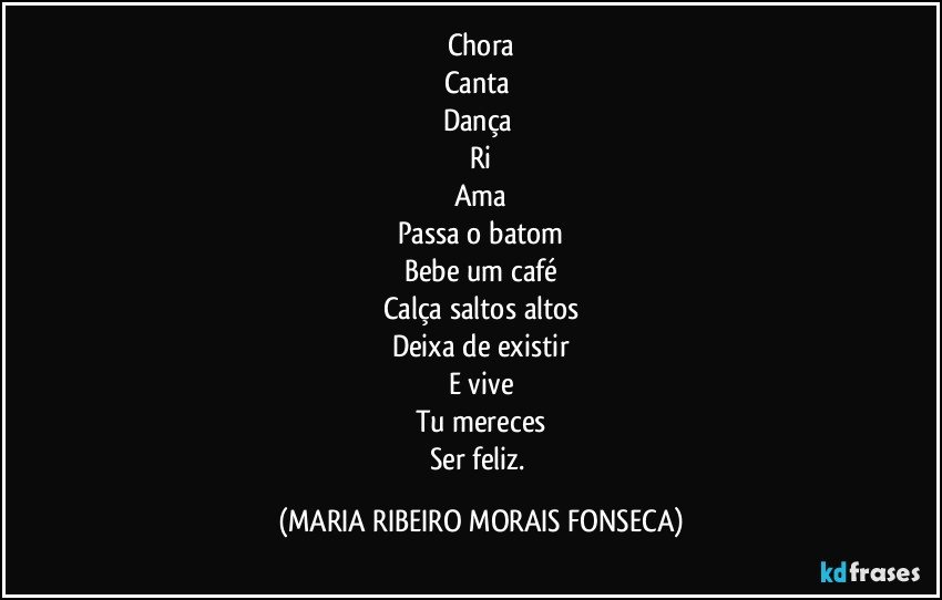 Chora
Canta 
Dança 
Ri
Ama
Passa o batom
Bebe um café
Calça saltos altos
Deixa de existir
E vive
Tu mereces
Ser feliz. (MARIA RIBEIRO MORAIS FONSECA)