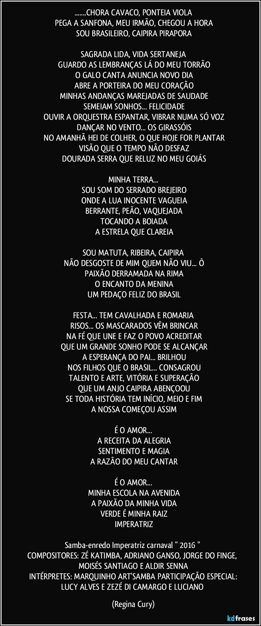 ...CHORA CAVACO, PONTEIA VIOLA
 PEGA A SANFONA, MEU IRMÃO, CHEGOU A HORA
 SOU BRASILEIRO, CAIPIRA PIRAPORA

SAGRADA LIDA, VIDA SERTANEJA
 GUARDO AS LEMBRANÇAS LÁ DO MEU TORRÃO
 O GALO CANTA ANUNCIA NOVO DIA
 ABRE A PORTEIRA DO MEU CORAÇÃO
 MINHAS ANDANÇAS MAREJADAS DE SAUDADE
 SEMEIAM SONHOS... FELICIDADE
 OUVIR A ORQUESTRA ESPANTAR, VIBRAR NUMA SÓ VOZ
 DANÇAR NO VENTO... OS GIRASSÓIS
 NO AMANHÃ HEI DE COLHER, O QUE HOJE FOR PLANTAR
 VISÃO QUE O TEMPO NÃO DESFAZ
 DOURADA SERRA QUE RELUZ NO MEU GOIÁS

MINHA TERRA...
 SOU SOM DO SERRADO BREJEIRO
 ONDE A LUA INOCENTE VAGUEIA
 BERRANTE, PEÃO, VAQUEJADA
 TOCANDO A BOIADA
 A ESTRELA QUE CLAREIA

SOU MATUTA, RIBEIRA, CAIPIRA
 NÃO DESGOSTE DE MIM QUEM NÃO VIU... Ô
 PAIXÃO DERRAMADA NA RIMA
 O ENCANTO DA MENINA
 UM PEDAÇO FELIZ DO BRASIL

FESTA... TEM CAVALHADA E ROMARIA
 RISOS... OS MASCARADOS VÊM BRINCAR
 NA FÉ QUE UNE E FAZ O POVO ACREDITAR
 QUE UM GRANDE SONHO PODE SE ALCANÇAR
 A ESPERANÇA DO PAI... BRILHOU
 NOS FILHOS QUE O BRASIL... CONSAGROU
 TALENTO E ARTE, VITÓRIA E SUPERAÇÃO
 QUE UM ANJO CAIPIRA ABENÇOOU
 SE TODA HISTÓRIA TEM INÍCIO, MEIO E FIM
 A NOSSA COMEÇOU ASSIM

É O AMOR...
 A RECEITA DA ALEGRIA
 SENTIMENTO E MAGIA
 A RAZÃO DO MEU CANTAR

É O AMOR...
 MINHA ESCOLA NA AVENIDA
 A PAIXÃO DA MINHA VIDA
 VERDE É MINHA RAIZ
 IMPERATRIZ

Samba-enredo Imperatriz carnaval  "  2016 " 
COMPOSITORES: ZÉ KATIMBA, ADRIANO GANSO, JORGE DO FINGE, MOISÉS SANTIAGO E ALDIR SENNA
 INTÉRPRETES: MARQUINHO ART'SAMBA / PARTICIPAÇÃO ESPECIAL: LUCY ALVES E ZEZÉ DI CAMARGO E LUCIANO (Regina Cury)