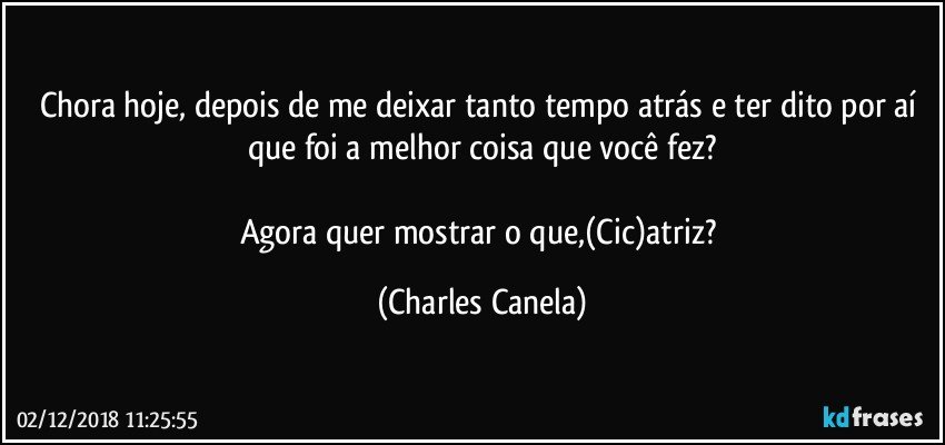 Chora hoje, depois de me deixar tanto tempo atrás e ter dito por aí que foi a melhor coisa que você fez?

Agora quer mostrar o que,(Cic)atriz? (Charles Canela)