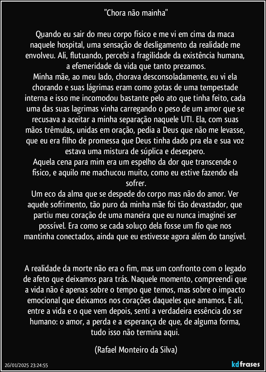 "Chora não mainha"

Quando eu sair do meu corpo físico e me vi em cima da maca naquele hospital, uma sensação de desligamento da realidade me envolveu. Ali, flutuando, percebi a fragilidade da existência humana, a efemeridade da vida que tanto prezamos.
Minha mãe, ao meu lado, chorava desconsoladamente, eu vi ela chorando e suas lágrimas eram como gotas de uma tempestade interna e isso me incomodou bastante pelo ato que tinha feito, cada uma das suas lagrimas vinha carregando o peso de um amor que se recusava a aceitar a minha separação naquele UTI. Ela, com suas mãos trêmulas, unidas em oração, pedia a Deus que não me levasse, que eu era filho de promessa que Deus tinha dado pra ela e sua voz estava uma mistura de súplica e desespero. 
Aquela cena para mim era um espelho da dor que transcende o físico, e aquilo me machucou muito, como eu estive fazendo ela sofrer.
Um eco da alma que se despede do corpo mas não do amor. Ver aquele sofrimento, tão puro da minha mãe foi tão devastador, que partiu meu coração de uma maneira que eu nunca imaginei ser possível. Era como se cada soluço dela fosse um fio que nos mantinha conectados, ainda que eu estivesse agora além do tangível. 

A realidade da morte não era o fim, mas um confronto com o legado de afeto que deixamos para trás. Naquele momento, compreendi que a vida não é apenas sobre o tempo que temos, mas sobre o impacto emocional que deixamos nos corações daqueles que amamos. E ali, entre a vida e o que vem depois, senti a verdadeira essência do ser humano: o amor, a perda e a esperança de que, de alguma forma, tudo isso não termina aqui. (Rafael Monteiro da Silva)