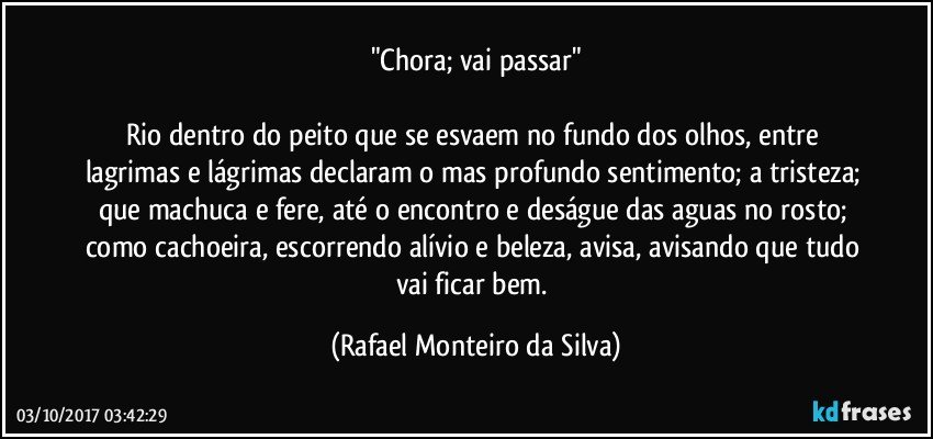 "Chora; vai passar"

Rio dentro do peito que se esvaem no fundo dos olhos, entre lagrimas e lágrimas declaram o mas profundo sentimento; a tristeza; que machuca e fere, até o encontro e deságue das aguas no rosto; como cachoeira, escorrendo alívio e beleza, avisa, avisando que tudo vai ficar bem. (Rafael Monteiro da Silva)