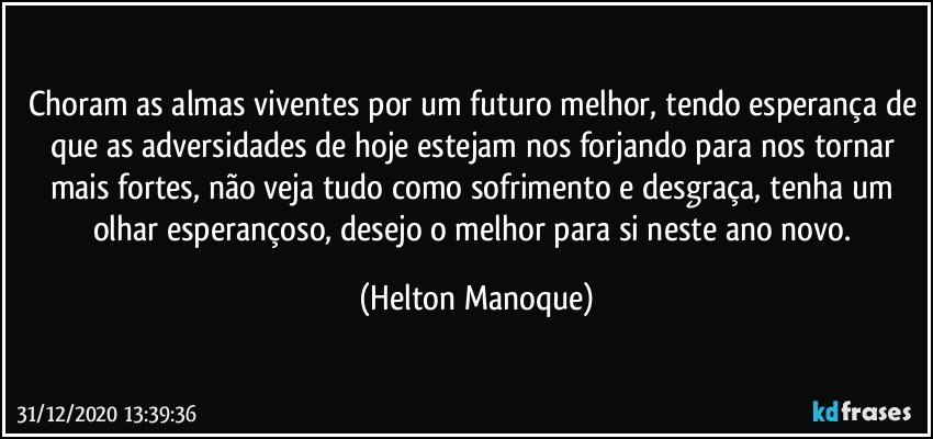 Choram as almas viventes por um futuro melhor, tendo esperança de que as adversidades de hoje estejam nos forjando para nos tornar mais fortes, não veja tudo como sofrimento e desgraça, tenha um olhar esperançoso, desejo o melhor para si neste ano novo. (Helton Manoque)