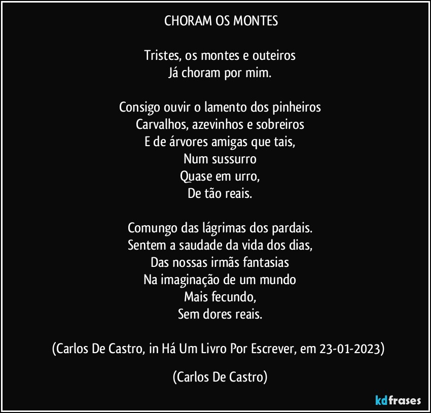 ⁠CHORAM OS MONTES

Tristes, os montes e outeiros
Já choram por mim.

Consigo ouvir o lamento dos pinheiros
Carvalhos, azevinhos e sobreiros
E de árvores amigas que tais,
Num sussurro
Quase em urro,
De tão reais.

Comungo das lágrimas dos pardais.
Sentem a saudade da vida dos dias,
Das nossas irmãs fantasias
Na imaginação de um mundo
Mais fecundo,
Sem dores reais.

(Carlos De Castro, in Há Um Livro Por Escrever, em 23-01-2023) (Carlos De Castro)