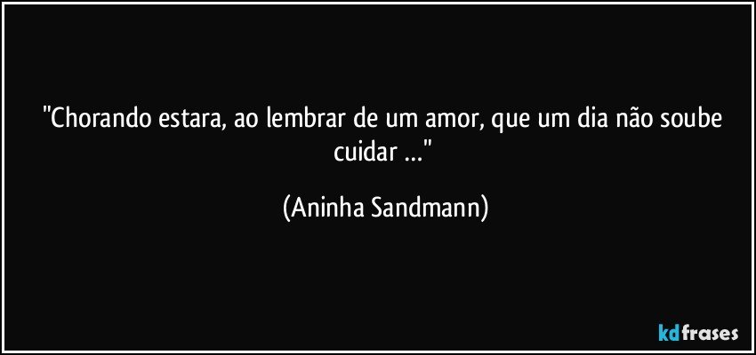 "Chorando estara, ao lembrar de um amor, que um dia não soube cuidar …" (Aninha Sandmann)