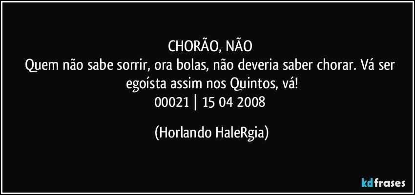 CHORÃO, NÃO 
Quem não sabe sorrir, ora bolas, não deveria saber chorar. Vá ser egoísta assim nos Quintos, vá!
00021 | 15/04/2008 (Horlando HaleRgia)