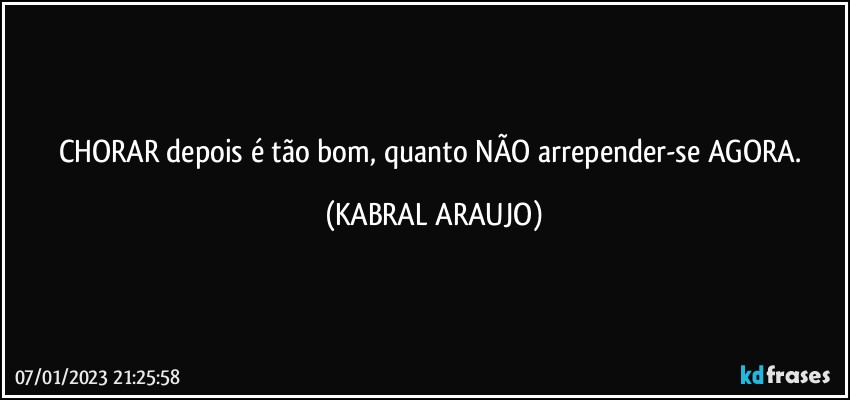 CHORAR depois é tão bom, quanto NÃO arrepender-se AGORA. (KABRAL ARAUJO)